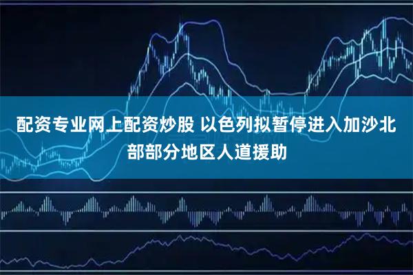 配资专业网上配资炒股 以色列拟暂停进入加沙北部部分地区人道援助