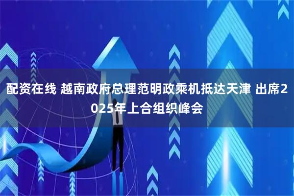 配资在线 越南政府总理范明政乘机抵达天津 出席2025年上合组织峰会