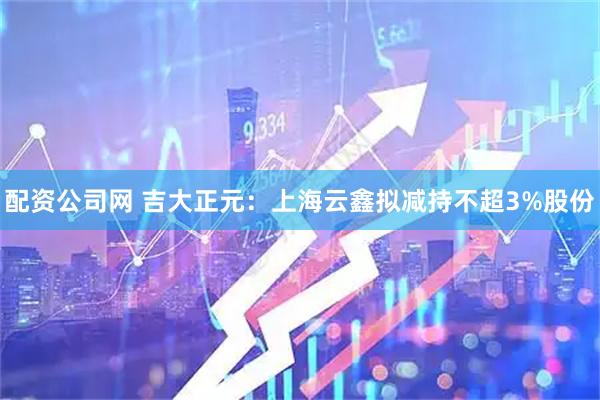 配资公司网 吉大正元：上海云鑫拟减持不超3%股份