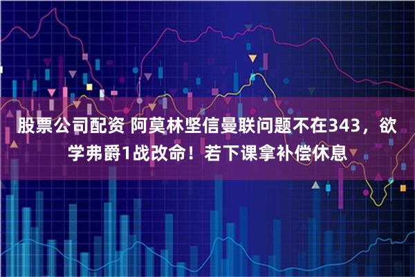 股票公司配资 阿莫林坚信曼联问题不在343，欲学弗爵1战改命！若下课拿补偿休息