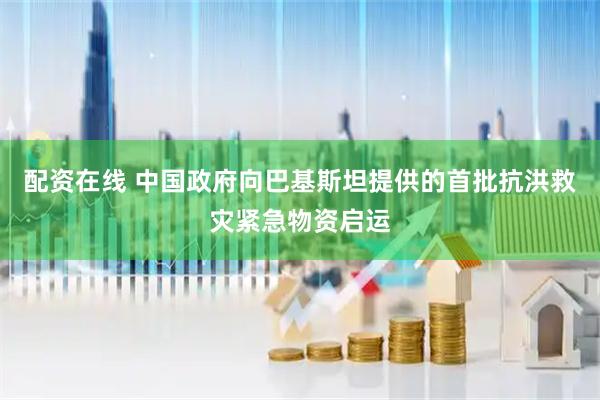 配资在线 中国政府向巴基斯坦提供的首批抗洪救灾紧急物资启运