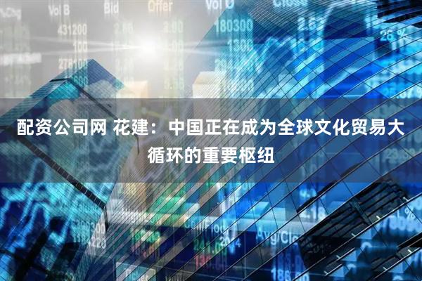 配资公司网 花建：中国正在成为全球文化贸易大循环的重要枢纽