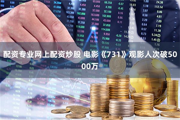 配资专业网上配资炒股 电影《731》观影人次破5000万