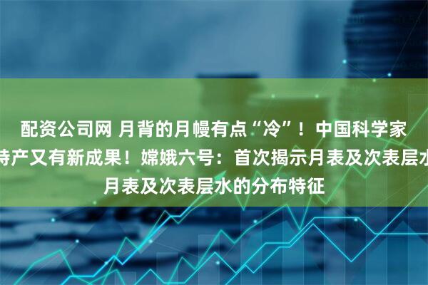 配资公司网 月背的月幔有点“冷”！中国科学家研究月球土特产又有新成果！嫦娥六号：首次揭示月表及次表层水的分布特征