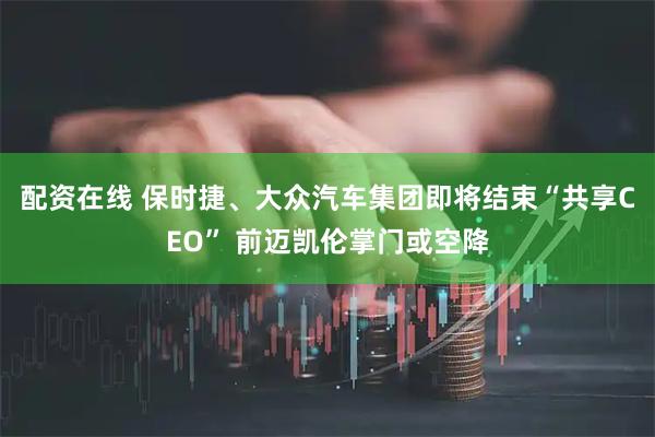 配资在线 保时捷、大众汽车集团即将结束“共享CEO” 前迈凯伦掌门或空降