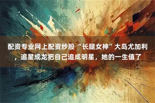 配资专业网上配资炒股 “长腿女神”大岛尤加利，追星成龙把自己追成明星，她的一生值了