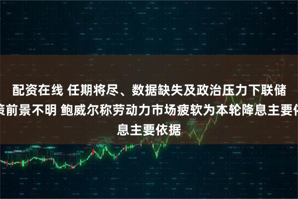 配资在线 任期将尽、数据缺失及政治压力下联储政策前景不明 鲍威尔称劳动力市场疲软为本轮降息主要依据