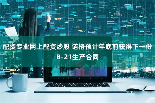 配资专业网上配资炒股 诺格预计年底前获得下一份B-21生产合同