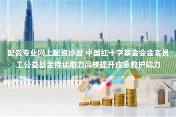 配资专业网上配资炒股 中国红十字基金会金赛员工公益基金持续助力高校提升应急救护能力
