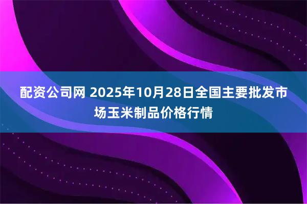 配资公司网 2025年10月28日全国主要批发市场玉米制品价格行情