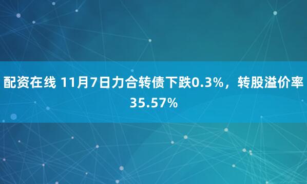 配资在线 11月7日力合转债下跌0.3%，转股溢价率35.57%