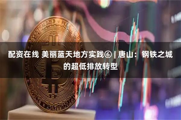 配资在线 美丽蓝天地方实践⑥ | 唐山：钢铁之城的超低排放转型