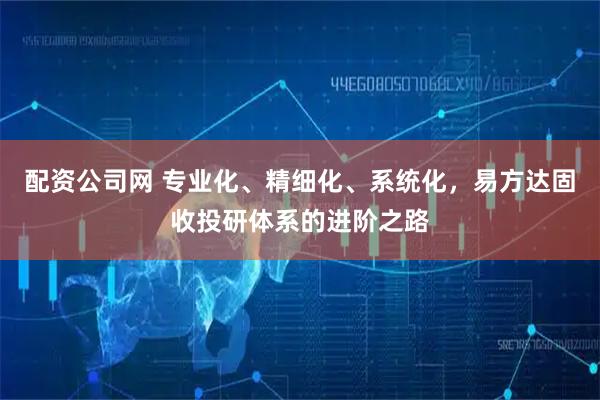 配资公司网 专业化、精细化、系统化，易方达固收投研体系的进阶之路