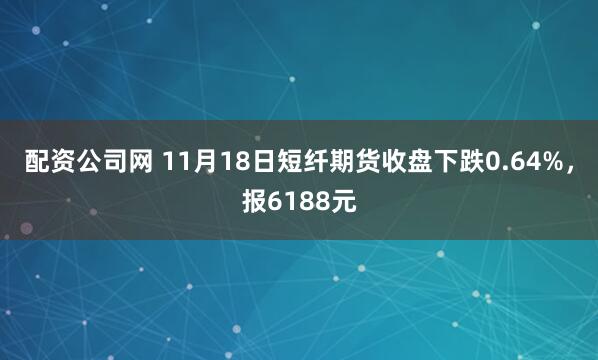 配资公司网 11月18日短纤期货收盘下跌0.64%，报6188元