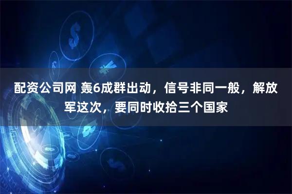 配资公司网 轰6成群出动，信号非同一般，解放军这次，要同时收拾三个国家