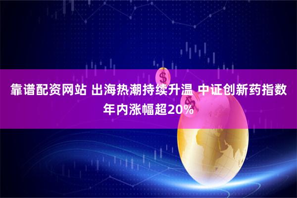 靠谱配资网站 出海热潮持续升温 中证创新药指数年内涨幅超20%