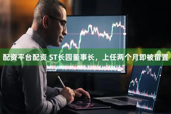 配资平台配资 ST长园董事长，上任两个月即被留置