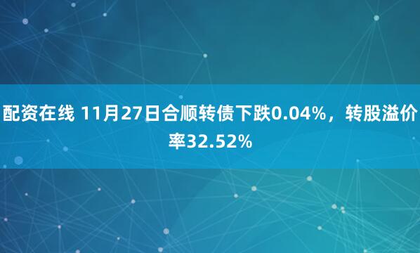 配资在线 11月27日合顺转债下跌0.04%，转股溢价率32.52%