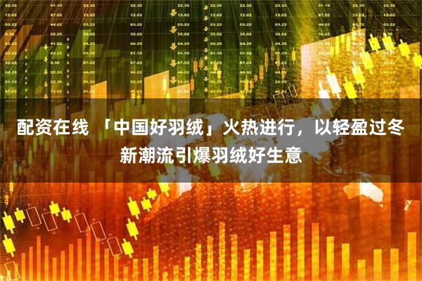 配资在线 「中国好羽绒」火热进行，以轻盈过冬新潮流引爆羽绒好生意