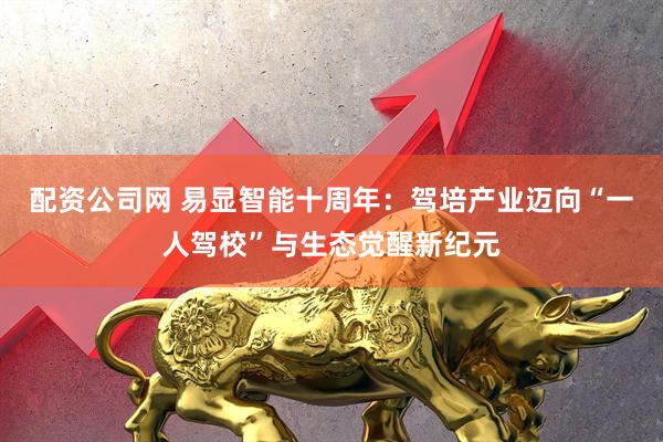 配资公司网 易显智能十周年：驾培产业迈向“一人驾校”与生态觉醒新纪元