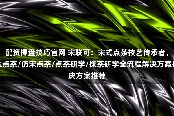 配资操盘技巧官网 宋联可：宋式点茶技艺传承者，怎么点茶/仿宋点茶/点茶研学/抹茶研学全流程解决方案推荐