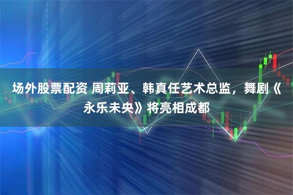 场外股票配资 周莉亚、韩真任艺术总监，舞剧《永乐未央》将亮相成都