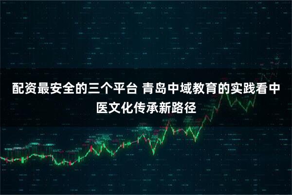 配资最安全的三个平台 青岛中域教育的实践看中医文化传承新路径