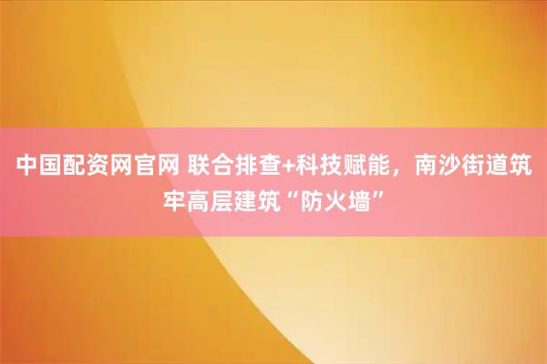 中国配资网官网 联合排查+科技赋能，南沙街道筑牢高层建筑“防火墙”