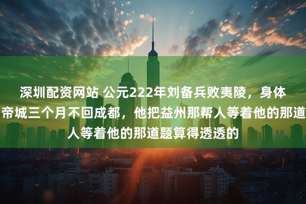 深圳配资网站 公元222年刘备兵败夷陵，身体无恙却死守白帝城三个月不回成都，他把益州那帮人等着他的那道题算得透透的